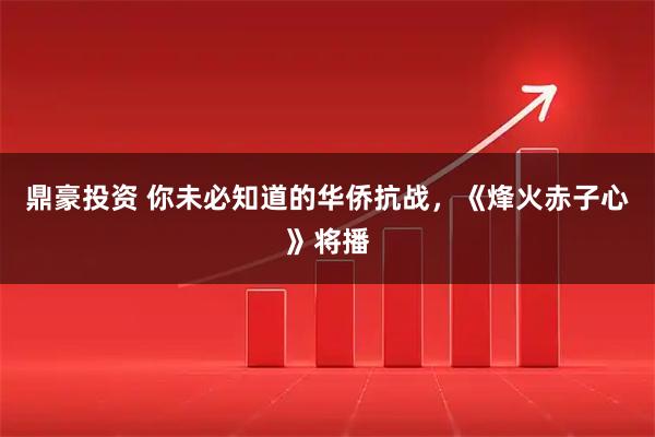 鼎豪投资 你未必知道的华侨抗战，《烽火赤子心》将播