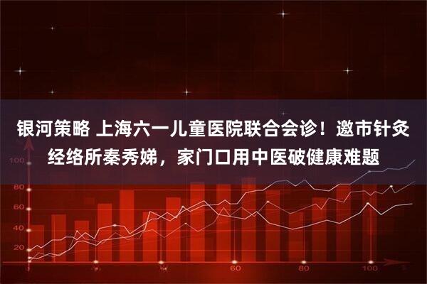 银河策略 上海六一儿童医院联合会诊！邀市针灸经络所秦秀娣，家门口用中医破健康难题