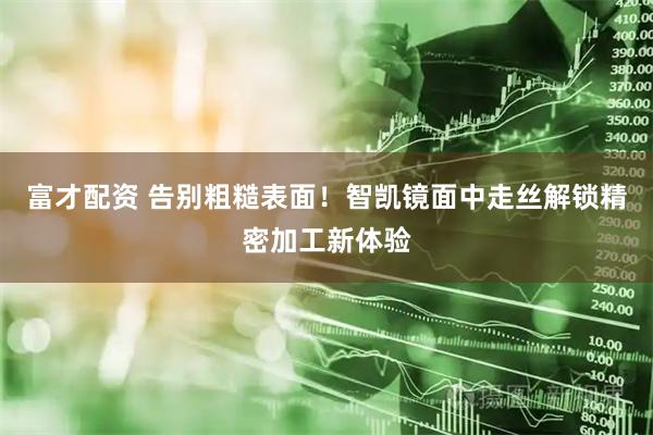 富才配资 告别粗糙表面！智凯镜面中走丝解锁精密加工新体验