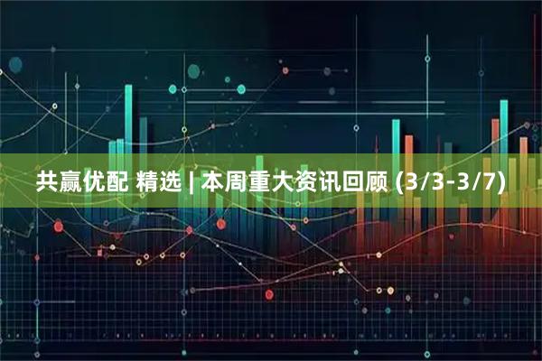 共赢优配 精选 | 本周重大资讯回顾 (3/3-3/7)