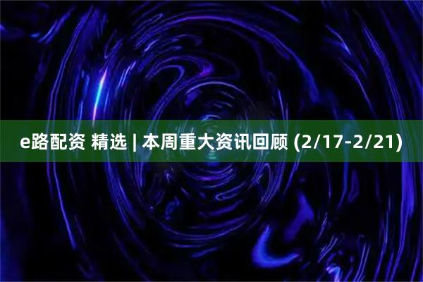 e路配资 精选 | 本周重大资讯回顾 (2/17-2/21)