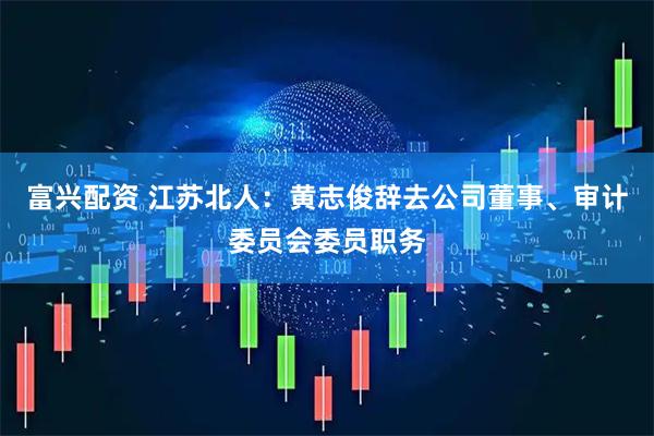富兴配资 江苏北人：黄志俊辞去公司董事、审计委员会委员职务