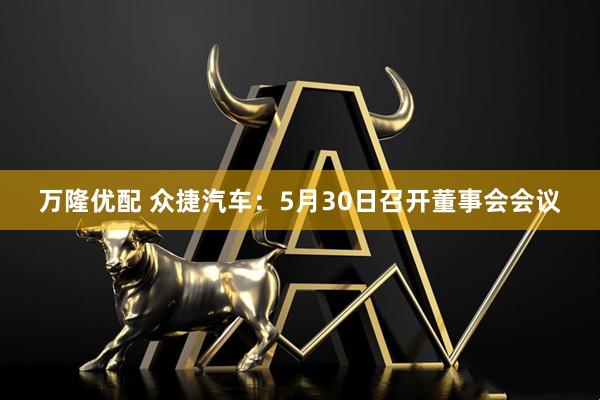 万隆优配 众捷汽车：5月30日召开董事会会议