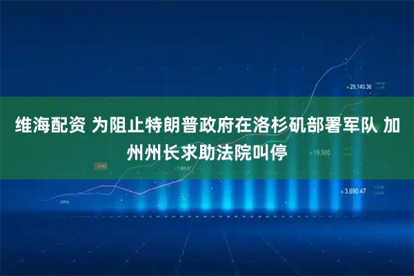 维海配资 为阻止特朗普政府在洛杉矶部署军队 加州州长求助法院叫停