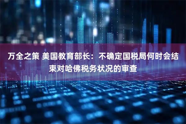 万全之策 美国教育部长：不确定国税局何时会结束对哈佛税务状况的审查