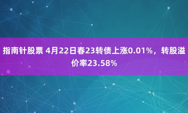 指南针股票 4月22日春23转债上涨0.01%，转股溢价率23.58%