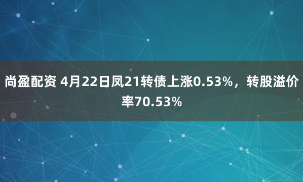 尚盈配资 4月22日凤21转债上涨0.53%，转股溢价率70.53%
