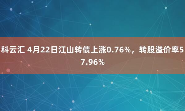 科云汇 4月22日江山转债上涨0.76%，转股溢价率57.96%