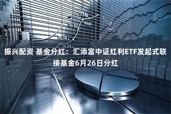 振兴配资 基金分红：汇添富中证红利ETF发起式联接基金6月26日分红