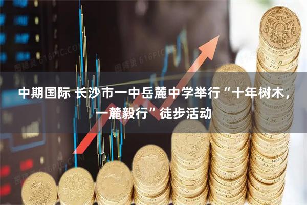 中期国际 长沙市一中岳麓中学举行“十年树木，一麓毅行”徒步活动