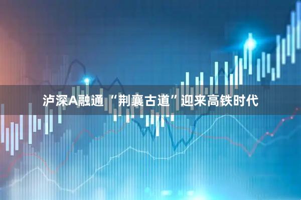 泸深A融通 “荆襄古道”迎来高铁时代
