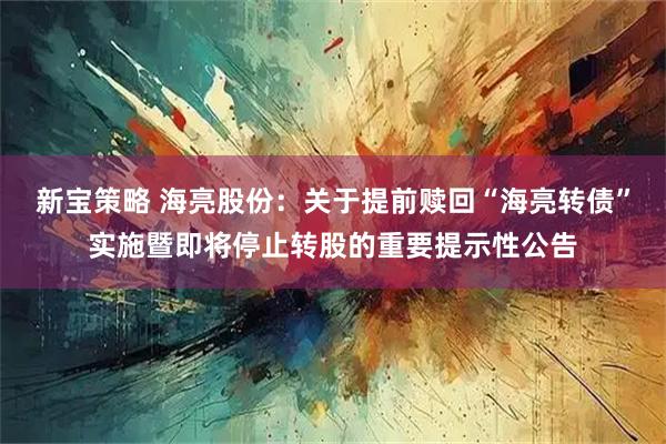 新宝策略 海亮股份：关于提前赎回“海亮转债”实施暨即将停止转股的重要提示性公告