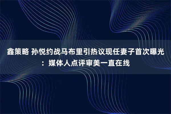 鑫策略 孙悦约战马布里引热议现任妻子首次曝光：媒体人点评审美一直在线