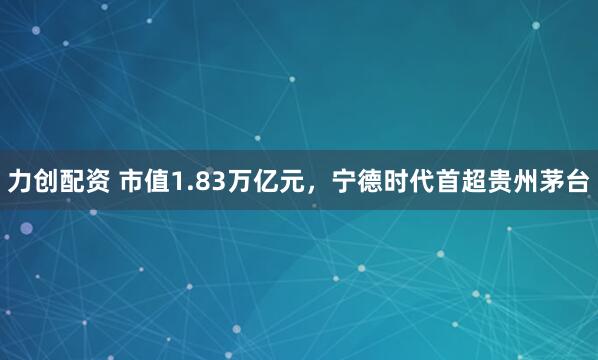 力创配资 市值1.83万亿元，宁德时代首超贵州茅台