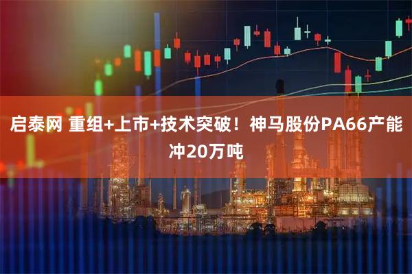 启泰网 重组+上市+技术突破！神马股份PA66产能冲20万吨