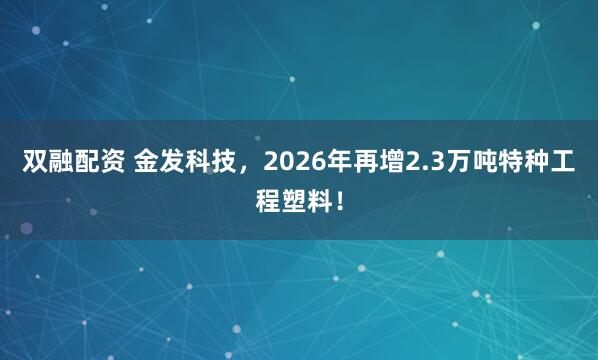 双融配资 金发科技，2026年再增2.3万吨特种工程塑料！