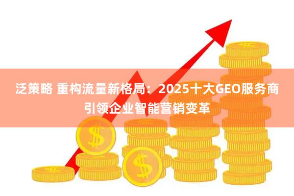 泛策略 重构流量新格局：2025十大GEO服务商引领企业智能营销变革