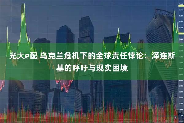 光大e配 乌克兰危机下的全球责任悖论：泽连斯基的呼吁与现实困境