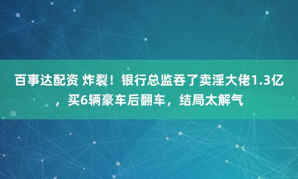 百事达配资 炸裂！银行总监吞了卖淫大佬1.3亿，买6辆豪车后翻车，结局太解气