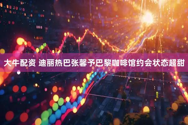 大牛配资 迪丽热巴张馨予巴黎咖啡馆约会状态超甜