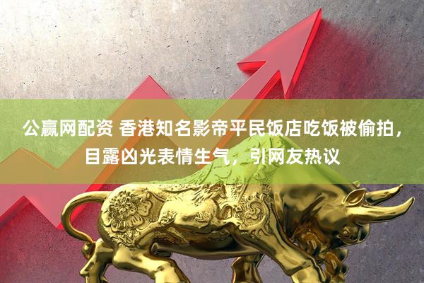 公赢网配资 香港知名影帝平民饭店吃饭被偷拍，目露凶光表情生气，引网友热议