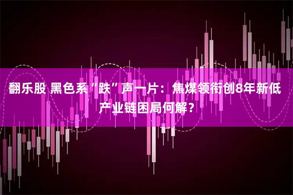翻乐股 黑色系“跌”声一片：焦煤领衔创8年新低 产业链困局何解？