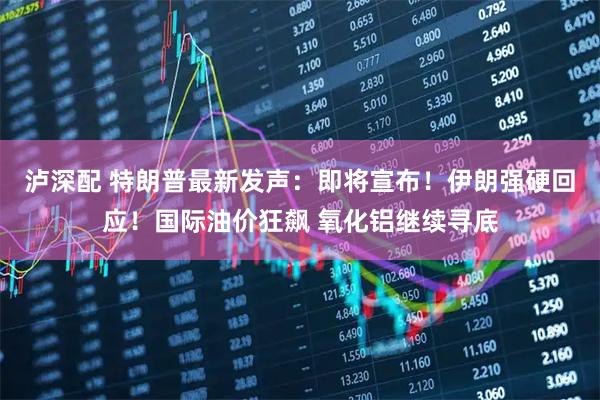 泸深配 特朗普最新发声：即将宣布！伊朗强硬回应！国际油价狂飙 氧化铝继续寻底