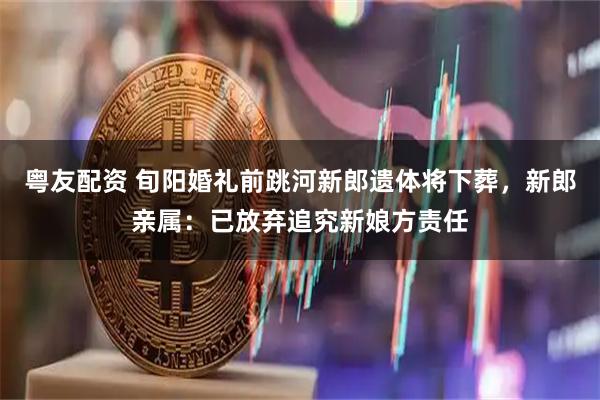 粤友配资 旬阳婚礼前跳河新郎遗体将下葬，新郎亲属：已放弃追究新娘方责任