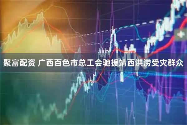 聚富配资 广西百色市总工会驰援靖西洪涝受灾群众