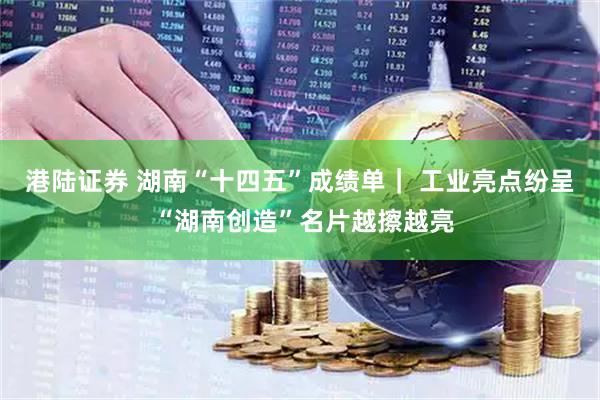港陆证券 湖南“十四五”成绩单｜ 工业亮点纷呈 “湖南创造”名片越擦越亮