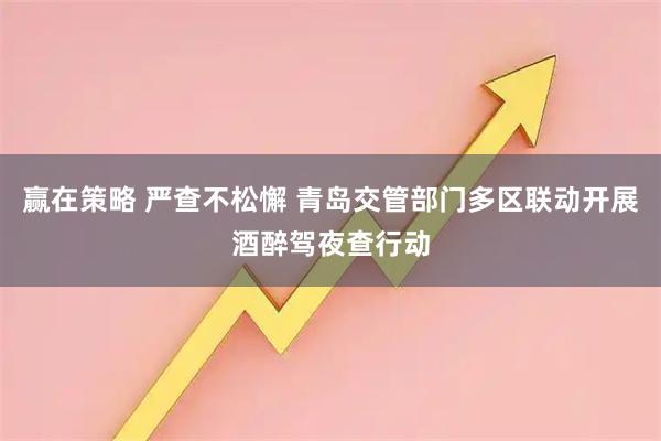 赢在策略 严查不松懈 青岛交管部门多区联动开展酒醉驾夜查行动