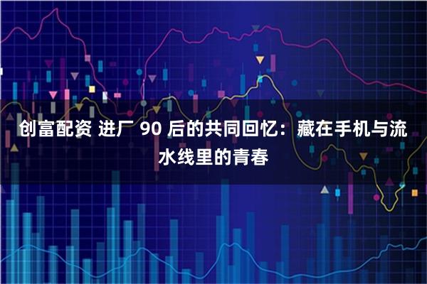 创富配资 进厂 90 后的共同回忆：藏在手机与流水线里的青春