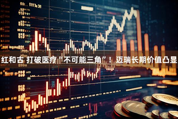 红和古 打破医疗“不可能三角”！迈瑞长期价值凸显
