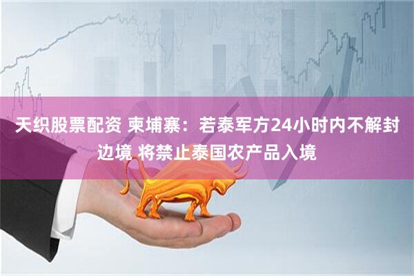 天织股票配资 柬埔寨：若泰军方24小时内不解封边境 将禁止泰国农产品入境