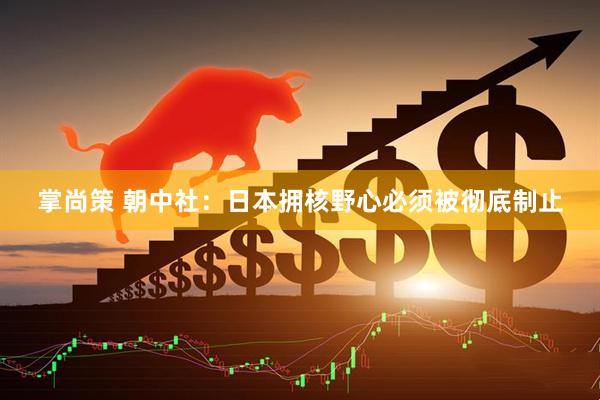掌尚策 朝中社：日本拥核野心必须被彻底制止