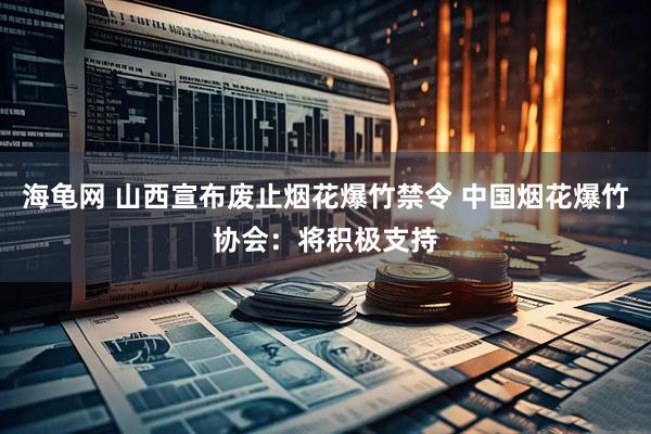 海龟网 山西宣布废止烟花爆竹禁令 中国烟花爆竹协会：将积极支持