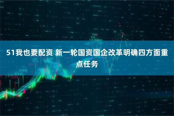 51我也要配资 新一轮国资国企改革明确四方面重点任务