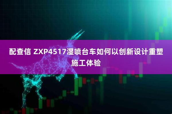 配查信 ZXP4517湿喷台车如何以创新设计重塑施工体验