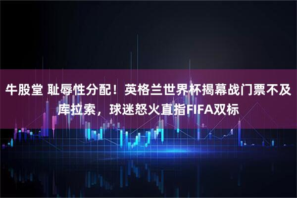 牛股堂 耻辱性分配！英格兰世界杯揭幕战门票不及库拉索，球迷怒火直指FIFA双标