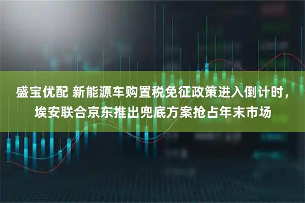 盛宝优配 新能源车购置税免征政策进入倒计时，埃安联合京东推出兜底方案抢占年末市场