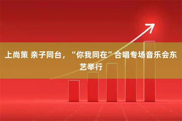 上尚策 亲子同台，“你我同在”合唱专场音乐会东艺举行