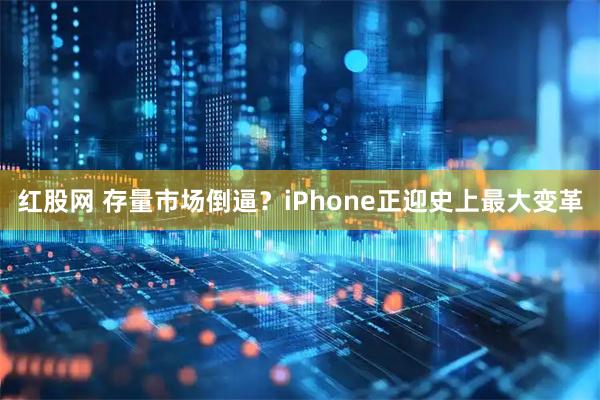 红股网 存量市场倒逼？iPhone正迎史上最大变革