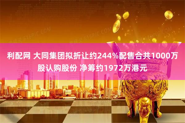 利配网 大同集团拟折让约244%配售合共1000万股认购股份 净筹约1972万港元