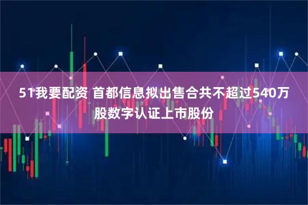 51我要配资 首都信息拟出售合共不超过540万股数字认证上市股份