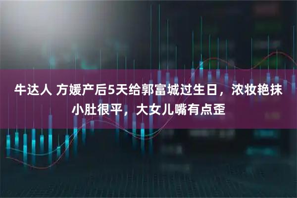 牛达人 方媛产后5天给郭富城过生日，浓妆艳抹小肚很平，大女儿嘴有点歪