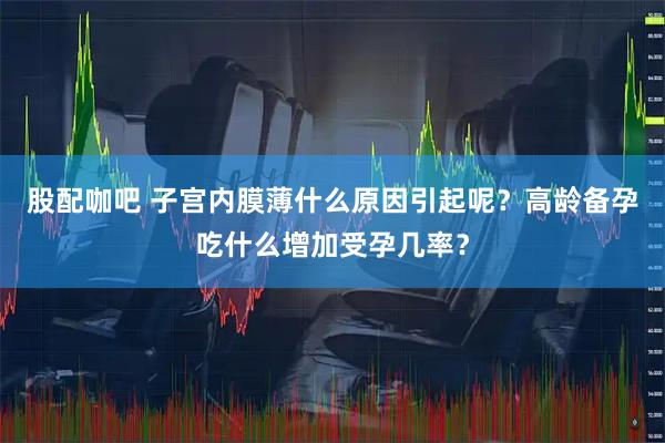 股配咖吧 子宫内膜薄什么原因引起呢？高龄备孕吃什么增加受孕几率？