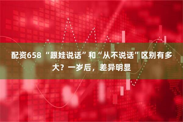 配资658 “跟娃说话”和“从不说话”区别有多大？一岁后，差异明显