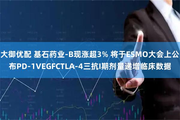 大御优配 基石药业-B现涨超3% 将于ESMO大会上公布PD-1VEGFCTLA-4三抗I期剂量递增临床数据