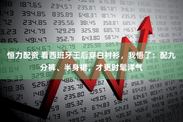 恒力配资 看西班牙王后穿白衬衫，我悟了：配九分裤、半身裙，才更时髦洋气