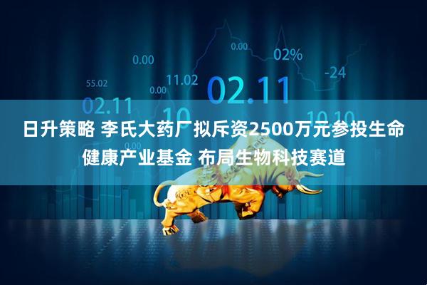 日升策略 李氏大药厂拟斥资2500万元参投生命健康产业基金 布局生物科技赛道